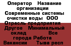 Оператор › Название организации ­ Современные системы очистки воды, ООО › Отрасль предприятия ­ Другое › Минимальный оклад ­ 15 000 - Все города Работа » Вакансии   . Тыва респ.